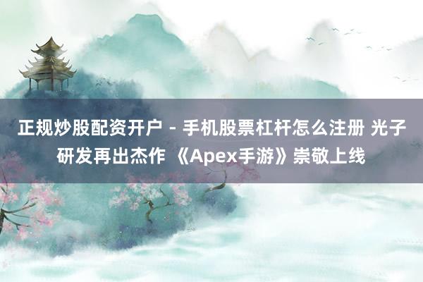 正规炒股配资开户 - 手机股票杠杆怎么注册 光子研发再出杰作 《Apex手游》崇敬上线