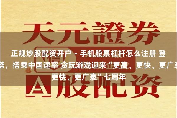 正规炒股配资开户 - 手机股票杠杆怎么注册 登顶第一高塔，搭乘中国速率 贪玩游戏迎来“更高、更快、更广袤”七周年