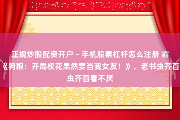 正规炒股配资开户 - 手机股票杠杆怎么注册 霸榜之作《狗粮：开局校花果然要当我女友！》，老书虫齐百看不厌