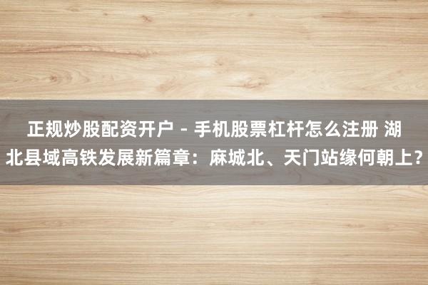 正规炒股配资开户 - 手机股票杠杆怎么注册 湖北县域高铁发展新篇章：麻城北、天门站缘何朝上？
