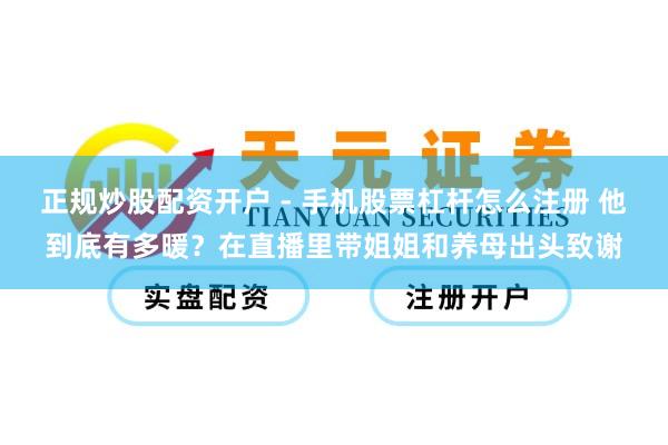 正规炒股配资开户 - 手机股票杠杆怎么注册 他到底有多暖？在直播里带姐姐和养母出头致谢