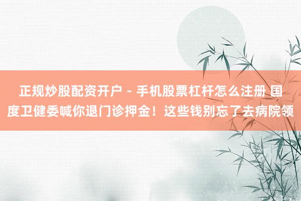 正规炒股配资开户 - 手机股票杠杆怎么注册 国度卫健委喊你退门诊押金！这些钱别忘了去病院领