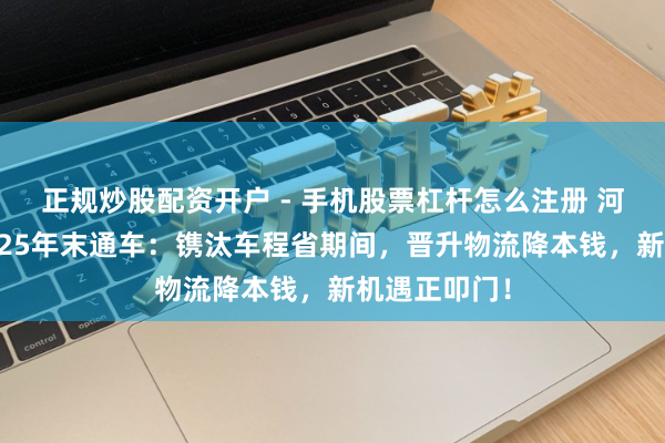 正规炒股配资开户 - 手机股票杠杆怎么注册 河南双高速2025年末通车：镌汰车程省期间，晋升物流降本钱，新机遇正叩门！