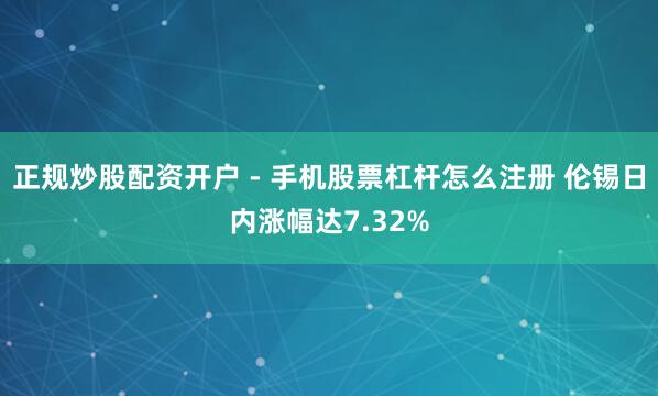 正规炒股配资开户 - 手机股票杠杆怎么注册 伦锡日内涨幅达7.32%