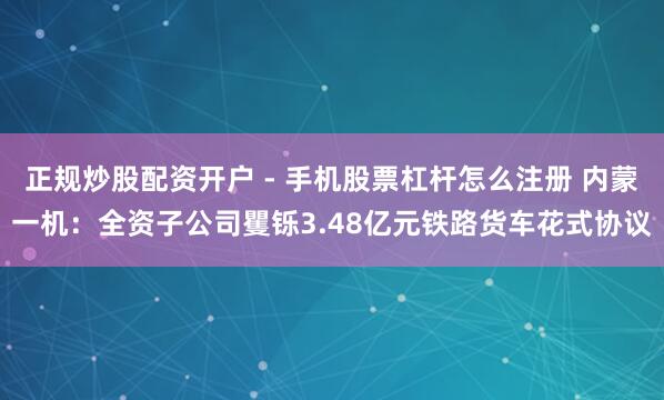正规炒股配资开户 - 手机股票杠杆怎么注册 内蒙一机：全资子公司矍铄3.48亿元铁路货车花式协议