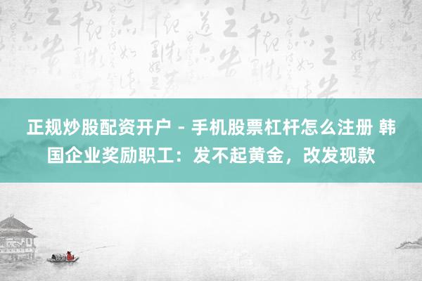 正规炒股配资开户 - 手机股票杠杆怎么注册 韩国企业奖励职工：发不起黄金，改发现款