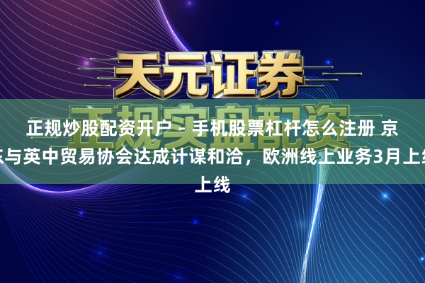 正规炒股配资开户 - 手机股票杠杆怎么注册 京东与英中贸易协会达成计谋和洽，欧洲线上业务3月上线