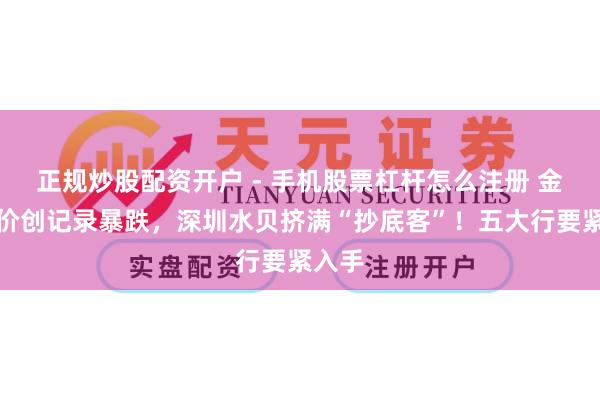 正规炒股配资开户 - 手机股票杠杆怎么注册 金价银价创记录暴跌，深圳水贝挤满“抄底客”！五大行要紧入手