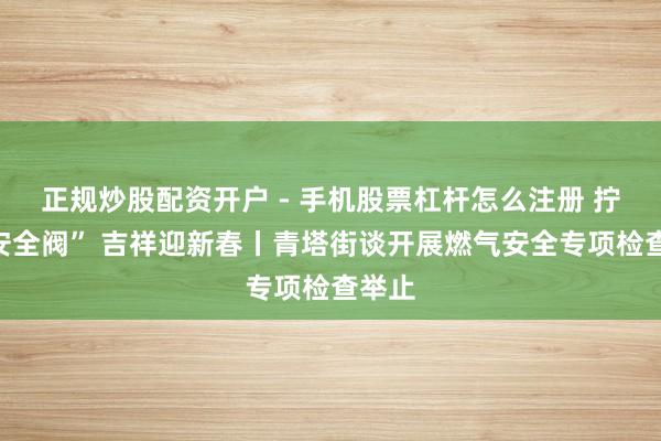 正规炒股配资开户 - 手机股票杠杆怎么注册 拧紧“安全阀” 吉祥迎新春丨青塔街谈开展燃气安全专项检查举止