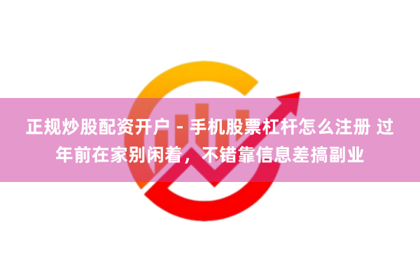 正规炒股配资开户 - 手机股票杠杆怎么注册 过年前在家别闲着，不错靠信息差搞副业