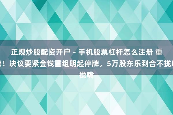 正规炒股配资开户 - 手机股票杠杆怎么注册 重磅！决议要紧金钱重组明起停牌，5万股东乐到合不拢嘴