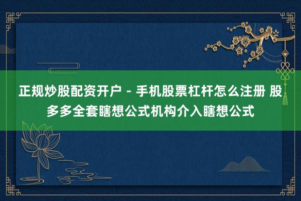 正规炒股配资开户 - 手机股票杠杆怎么注册 股多多全套瞎想公式机构介入瞎想公式