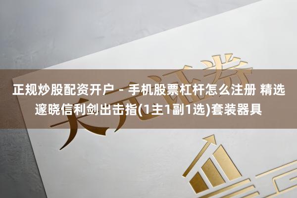 正规炒股配资开户 - 手机股票杠杆怎么注册 精选邃晓信利剑出击指(1主1副1选)套装器具