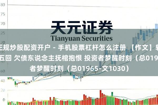 正规炒股配资开户 - 手机股票杠杆怎么注册 【作文】转向儿·第五十五回 欠债东说念主抚棺抱恨 投资者梦醒时刻（总01965-文1030）