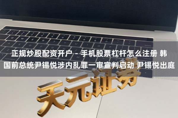 正规炒股配资开户 - 手机股票杠杆怎么注册 韩国前总统尹锡悦涉内乱罪一审宣判启动 尹锡悦出庭