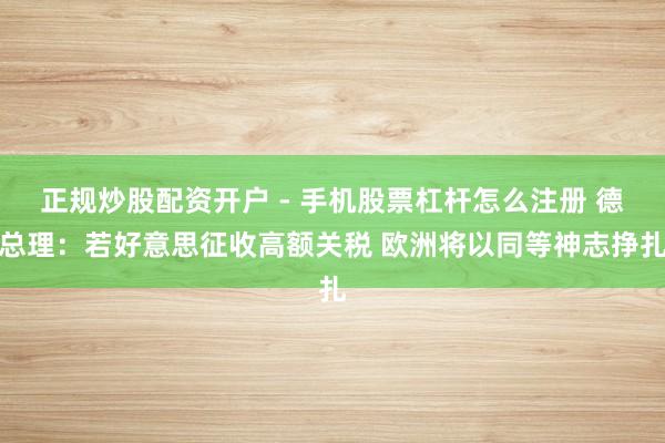 正规炒股配资开户 - 手机股票杠杆怎么注册 德总理：若好意思征收高额关税 欧洲将以同等神志挣扎
