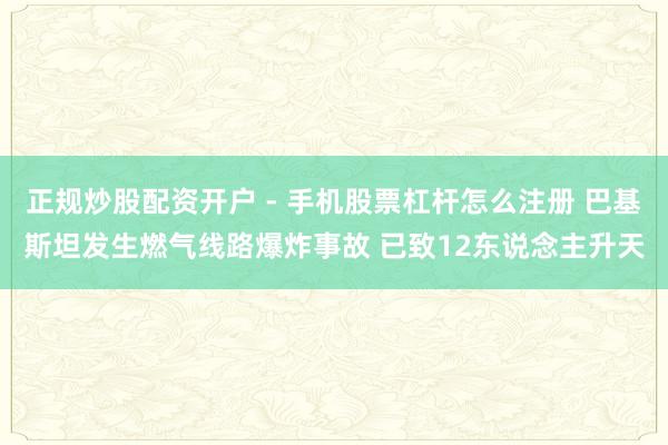 正规炒股配资开户 - 手机股票杠杆怎么注册 巴基斯坦发生燃气线路爆炸事故 已致12东说念主升天