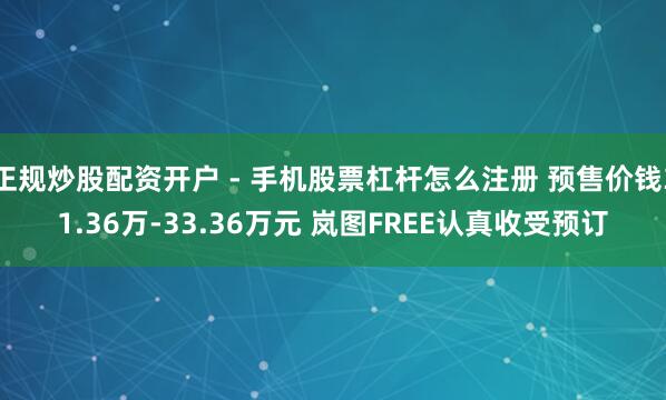 正规炒股配资开户 - 手机股票杠杆怎么注册 预售价钱31.36万-33.36万元 岚图FREE认真收受预订