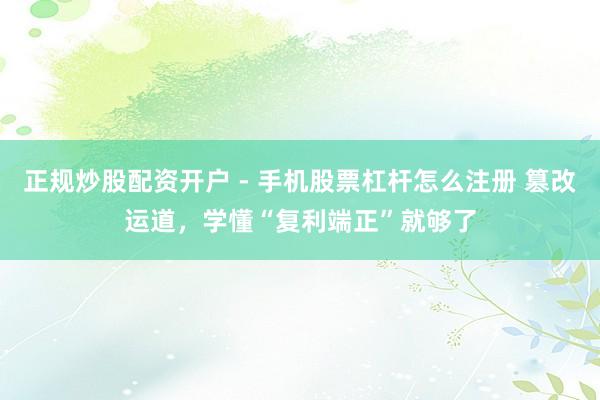 正规炒股配资开户 - 手机股票杠杆怎么注册 篡改运道，学懂“复利端正”就够了