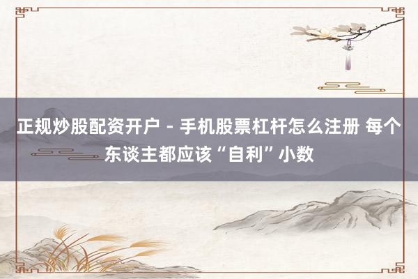 正规炒股配资开户 - 手机股票杠杆怎么注册 每个东谈主都应该“自利”小数