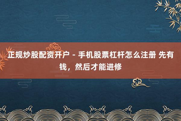 正规炒股配资开户 - 手机股票杠杆怎么注册 先有钱，然后才能进修