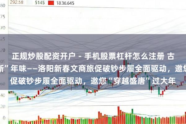 正规炒股配资开户 - 手机股票杠杆怎么注册 古齐“潮”破钞 盛唐“新”年味——洛阳新春文商旅促破钞步履全面驱动，邀您“穿越盛唐”过大年