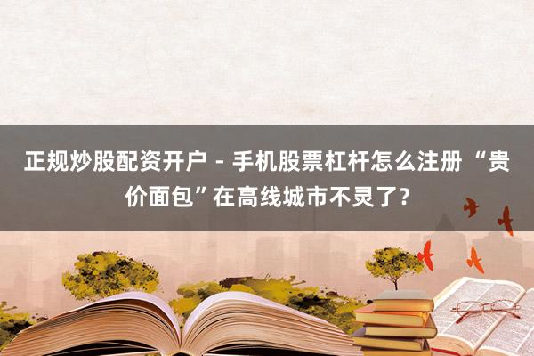 正规炒股配资开户 - 手机股票杠杆怎么注册 “贵价面包”在高线城市不灵了？