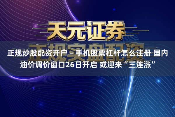 正规炒股配资开户 - 手机股票杠杆怎么注册 国内油价调价窗口26日开启 或迎来“三连涨”