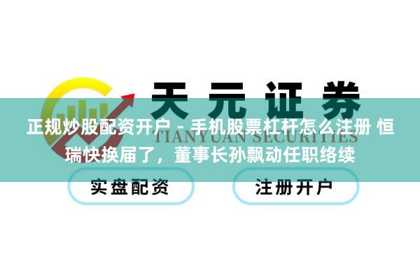 正规炒股配资开户 - 手机股票杠杆怎么注册 恒瑞快换届了，董事长孙飘动任职络续