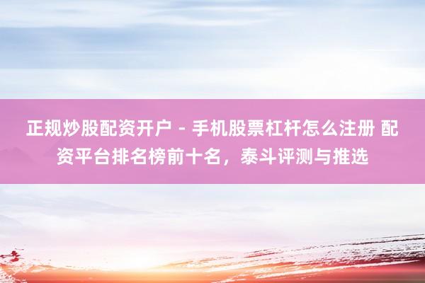 正规炒股配资开户 - 手机股票杠杆怎么注册 配资平台排名榜前十名，泰斗评测与推选