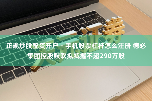 正规炒股配资开户 - 手机股票杠杆怎么注册 德必集团控股鼓吹拟减握不超290万股