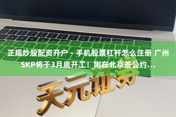 正规炒股配资开户 - 手机股票杠杆怎么注册 广州SKP将于3月底开工！刚在北京签公约…