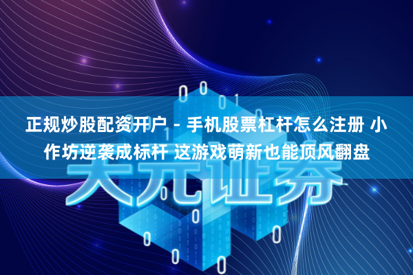 正规炒股配资开户 - 手机股票杠杆怎么注册 小作坊逆袭成标杆 这游戏萌新也能顶风翻盘