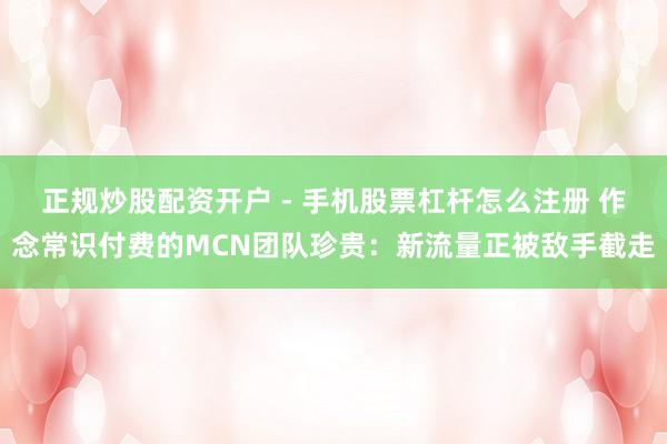 正规炒股配资开户 - 手机股票杠杆怎么注册 作念常识付费的MCN团队珍贵：新流量正被敌手截走
