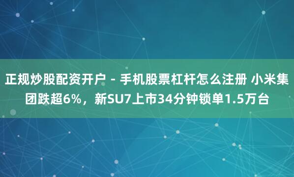 正规炒股配资开户 - 手机股票杠杆怎么注册 小米集团跌超6%，新SU7上市34分钟锁单1.5万台