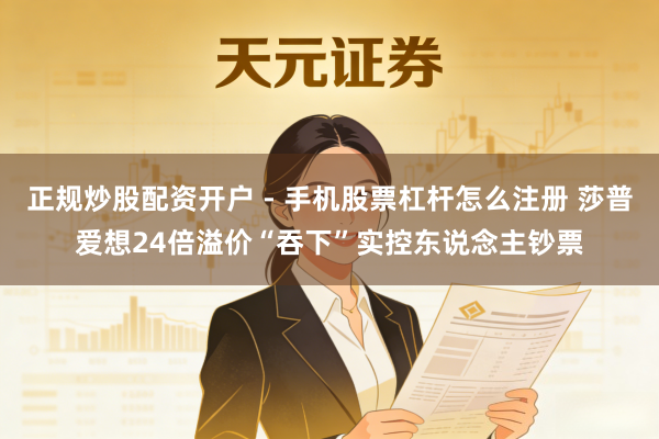 正规炒股配资开户 - 手机股票杠杆怎么注册 莎普爱想24倍溢价“吞下”实控东说念主钞票