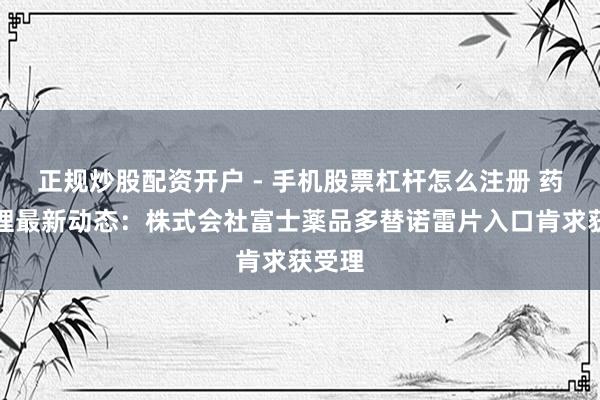 正规炒股配资开户 - 手机股票杠杆怎么注册 药物受理最新动态：株式会社富士薬品多替诺雷片入口肯求获受理