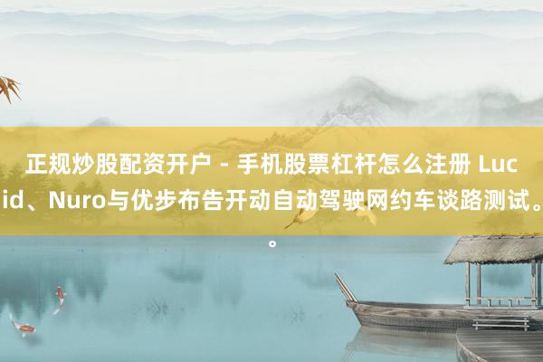 正规炒股配资开户 - 手机股票杠杆怎么注册 Lucid、Nuro与优步布告开动自动驾驶网约车谈路测试。