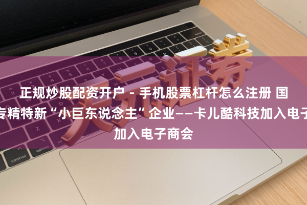 正规炒股配资开户 - 手机股票杠杆怎么注册 国度级专精特新“小巨东说念主”企业——卡儿酷科技加入电子商会