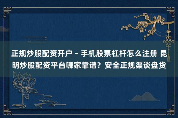 正规炒股配资开户 - 手机股票杠杆怎么注册 昆明炒股配资平台哪家靠谱？安全正规渠谈盘货