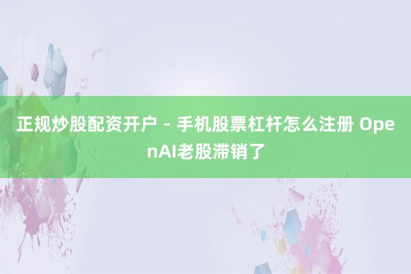 正规炒股配资开户 - 手机股票杠杆怎么注册 OpenAI老股滞销了