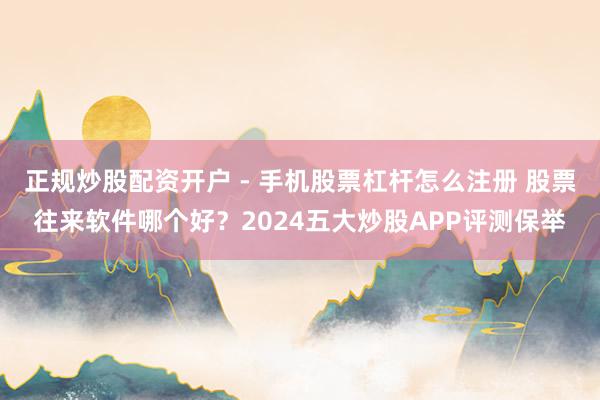 正规炒股配资开户 - 手机股票杠杆怎么注册 股票往来软件哪个好？2024五大炒股APP评测保举