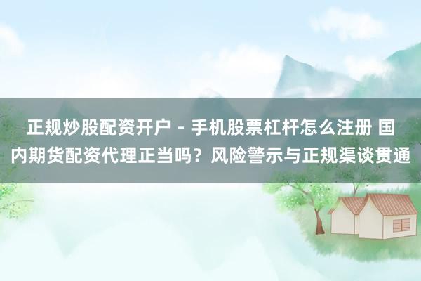 正规炒股配资开户 - 手机股票杠杆怎么注册 国内期货配资代理正当吗？风险警示与正规渠谈贯通