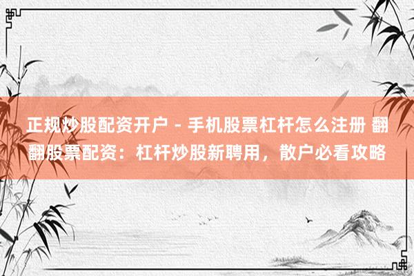 正规炒股配资开户 - 手机股票杠杆怎么注册 翻翻股票配资：杠杆炒股新聘用，散户必看攻略