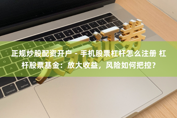正规炒股配资开户 - 手机股票杠杆怎么注册 杠杆股票基金：放大收益，风险如何把控？