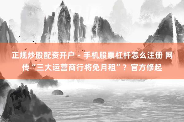 正规炒股配资开户 - 手机股票杠杆怎么注册 网传“三大运营商行将免月租”？官方修起