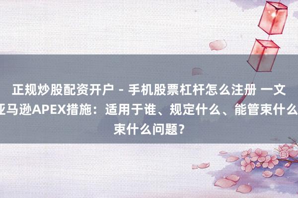 正规炒股配资开户 - 手机股票杠杆怎么注册 一文读懂亚马逊APEX措施：适用于谁、规定什么、能管束什么问题？