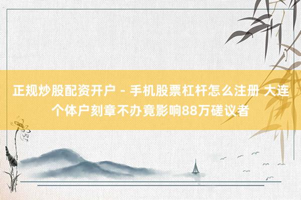正规炒股配资开户 - 手机股票杠杆怎么注册 大连个体户刻章不办竟影响88万磋议者