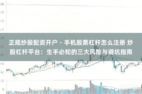 正规炒股配资开户 - 手机股票杠杆怎么注册 炒股杠杆平台：生手必知的三大风险与避坑指南