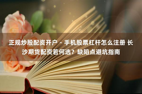 正规炒股配资开户 - 手机股票杠杆怎么注册 长沙期货配资若何选？缺陷点避坑指南